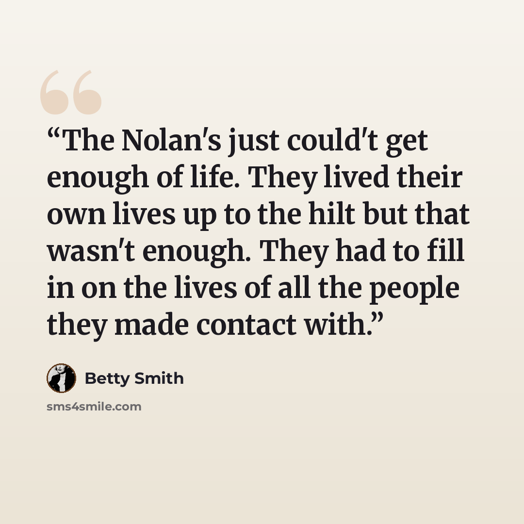 “The Nolan's just could't get enough of life. They lived their own lives up to the hilt but that wasn't enough. They had to fill in on the lives of all the people they made contact with.” quote by Betty Smith