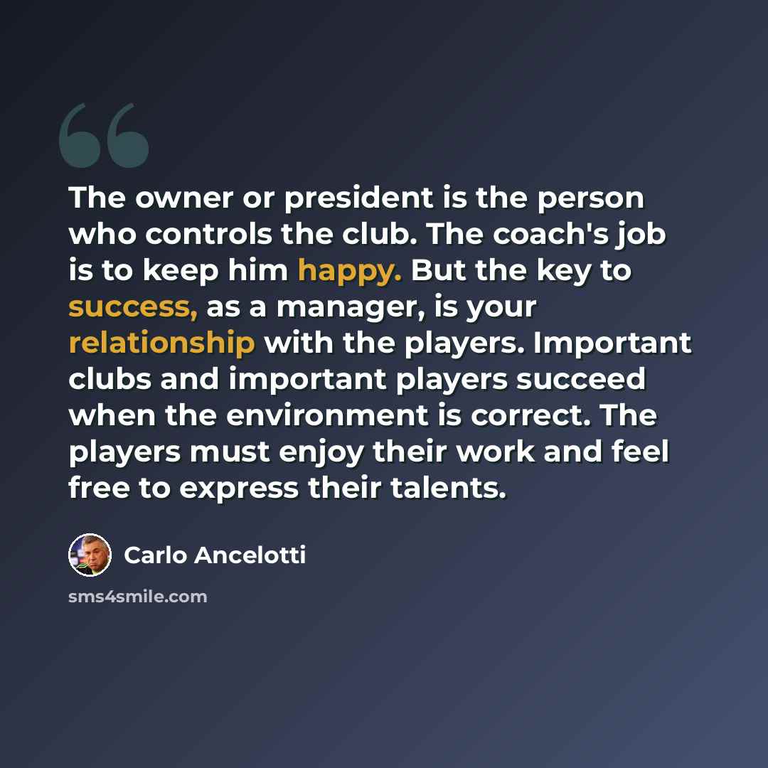“The owner or president is the person who controls the club. The coach's job is to keep him happy. But the key to success, as a manager, is your relationship with the players. Important clubs and important players succeed when the environment is correct. The players must enjoy their work and feel…” quote by Carlo Ancelotti