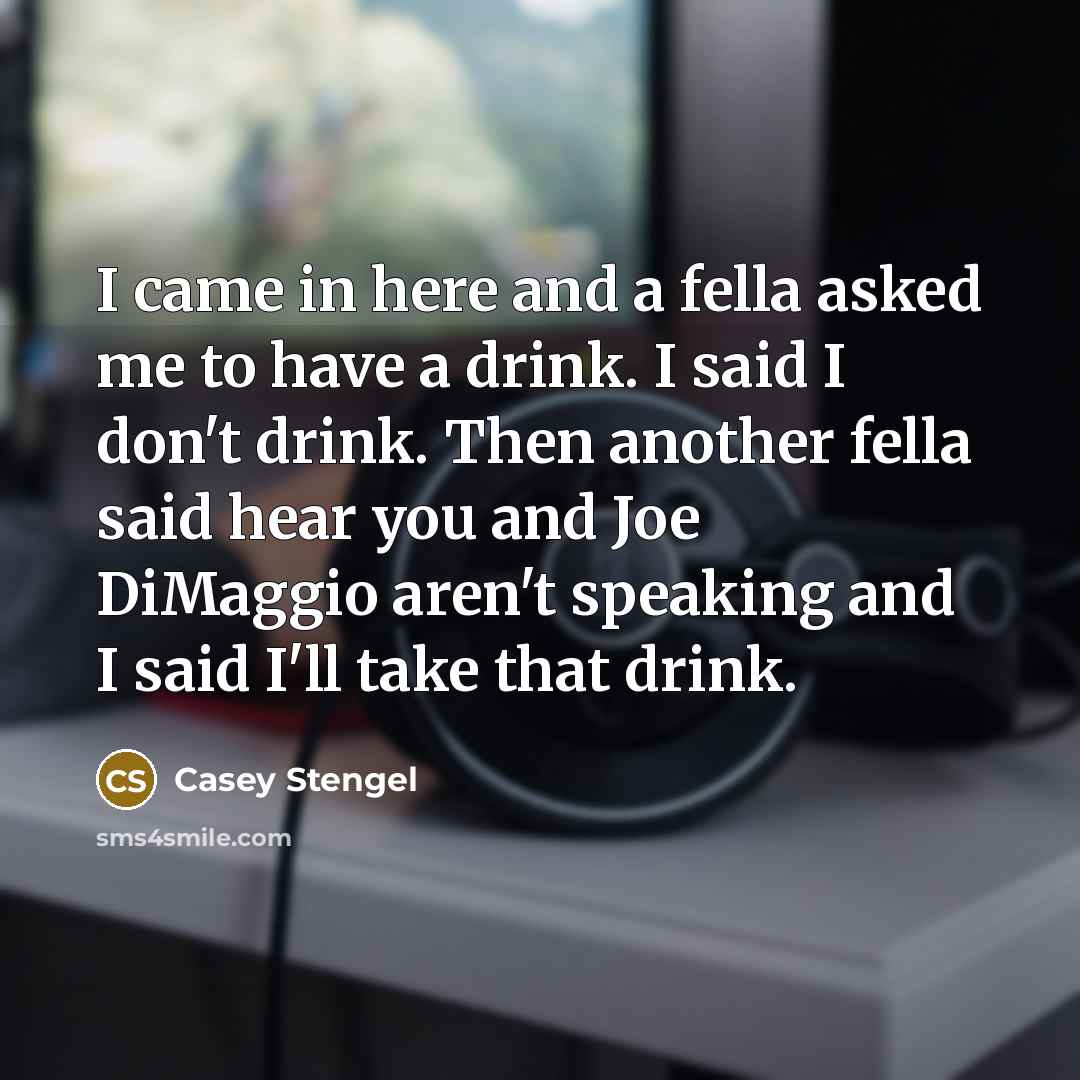 “I came in here and a fella asked me to have a drink. I said I don't drink. Then another fella said hear you and Joe DiMaggio aren't speaking and I said I'll take that drink.” quote by Casey Stengel