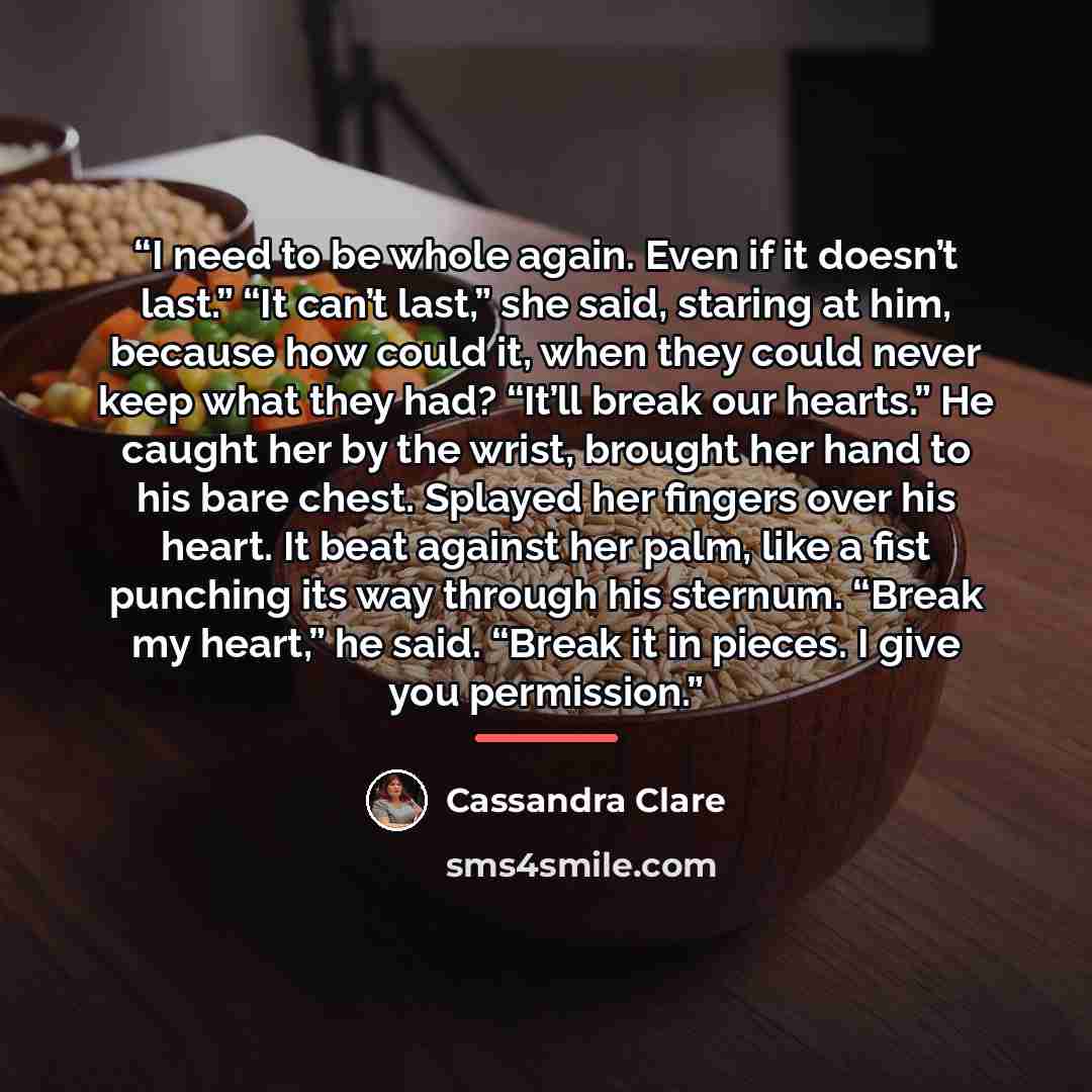 “I need to be whole again. Even if it doesn’t last.” “It can’t last,” she said, staring at him, because how could it, when they could never keep what they had? “It’ll break our hearts.” He caught her by the wrist, brought her hand to his bare chest. Splayed her fingers over his heart. It beat…” quote by Cassandra Clare