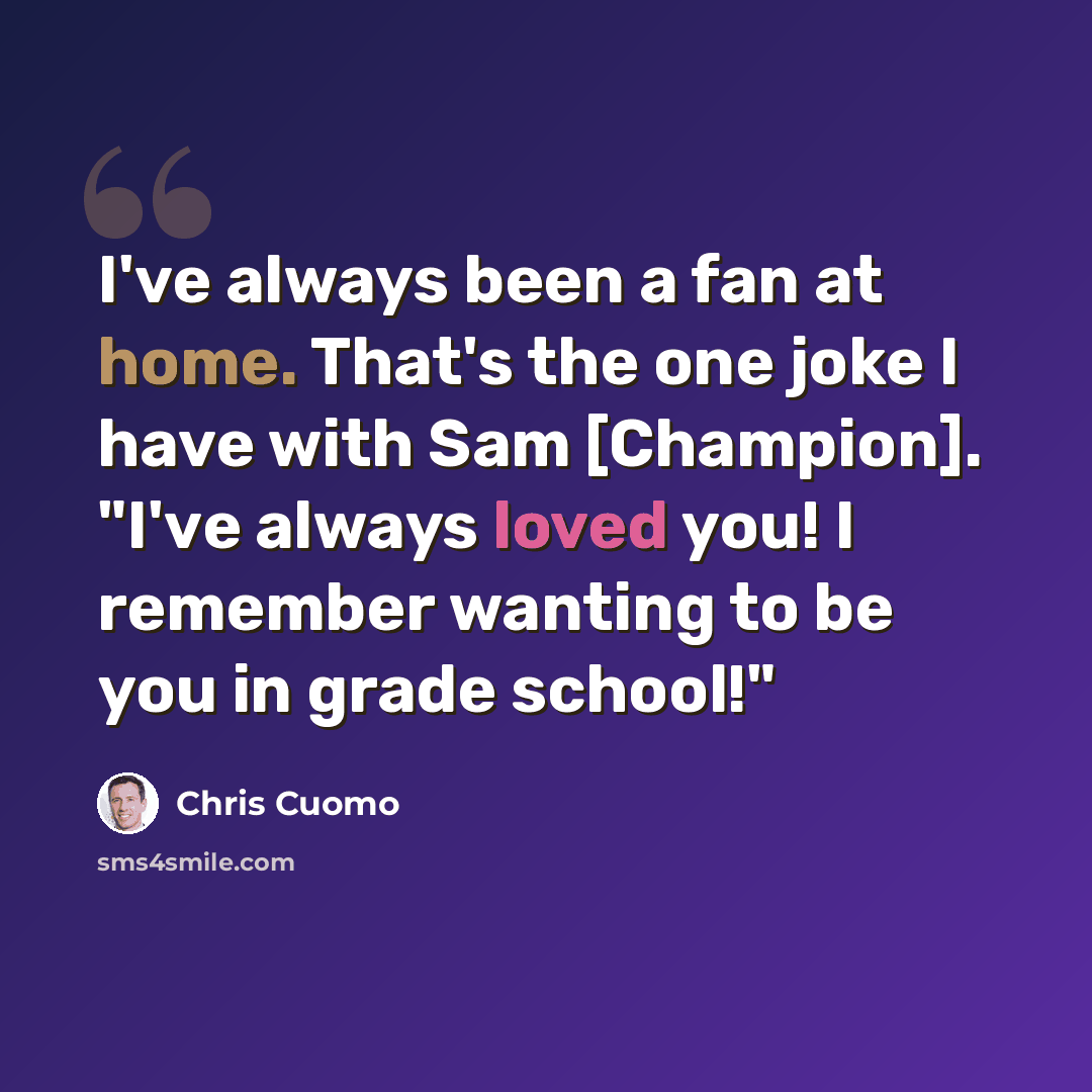 “I've always been a fan at home. That's the one joke I have with Sam [Champion]. "I've always loved you! I remember wanting to be you in grade school!"” quote by Chris Cuomo