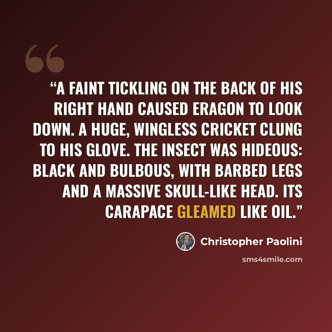 “A faint tickling on the back of his right hand caused Eragon to look down. A huge, wingless cricket clung to his glove. The insect was hideous: black and bulbous, with barbed legs and a massive skull-like head. Its carapace gleamed like oil.” quote by Christopher Paolini