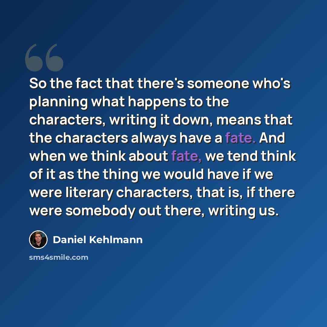 “So the fact that there's someone who's planning what happens to the characters, writing it down, means that the characters always have a fate. And when we think about fate, we tend think of it as the thing we would have if we were literary characters, that is, if there were somebody out there…” quote by Daniel Kehlmann