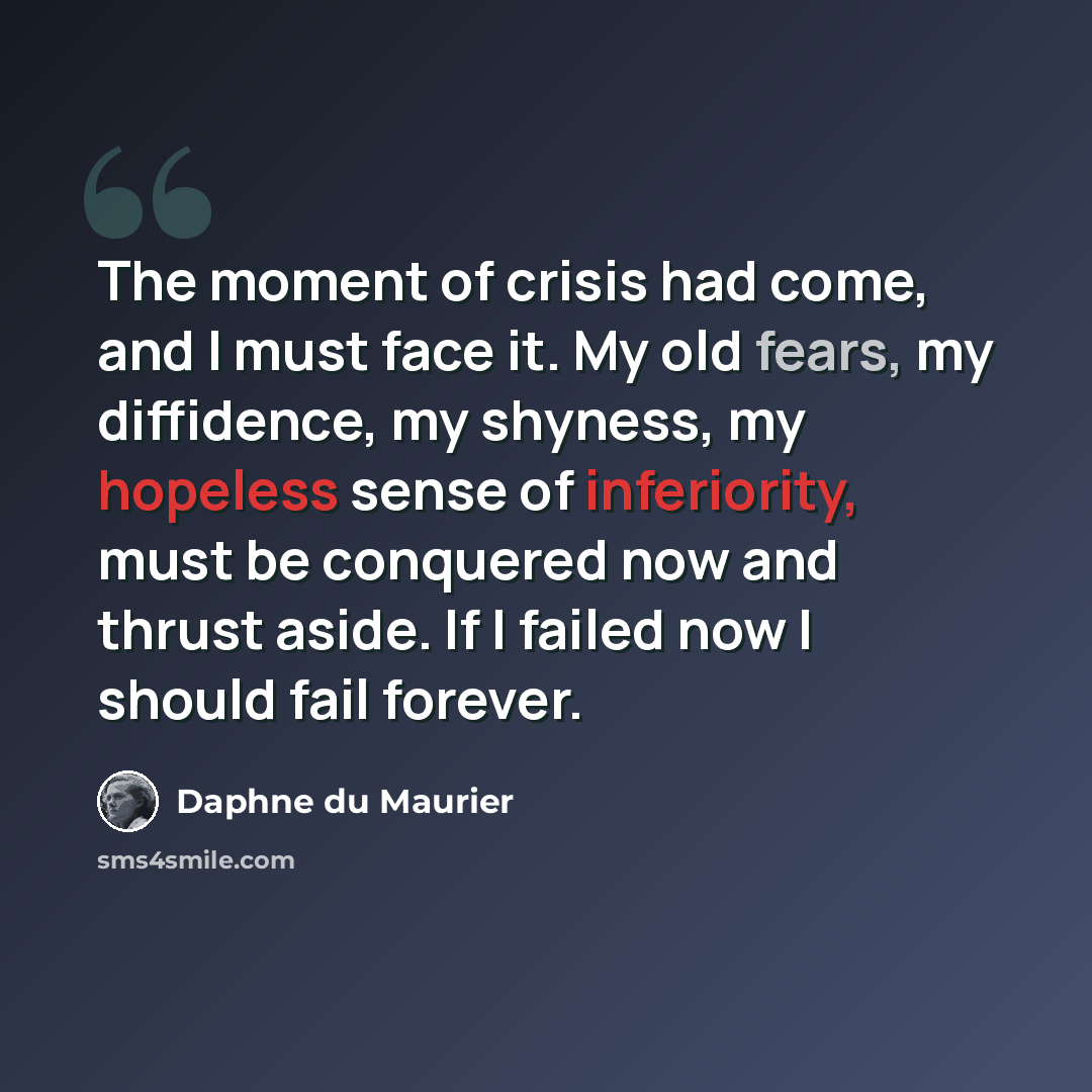 “The moment of crisis had come, and I must face it. My old fears, my diffidence, my shyness, my hopeless sense of inferiority, must be conquered now and thrust aside. If I failed now I should fail forever.” quote by Daphne du Maurier