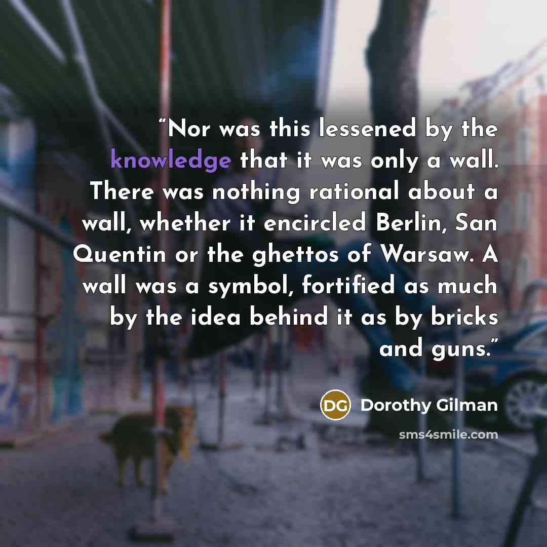 “Nor was this lessened by the knowledge that it was only a wall. There was nothing rational about a wall, whether it encircled Berlin, San Quentin or the ghettos of Warsaw. A wall was a symbol, fortified as much by the idea behind it as by bricks and guns.” quote by Dorothy Gilman