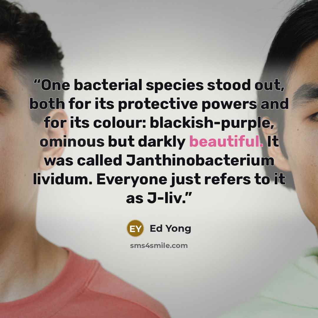 “One bacterial species stood out, both for its protective powers and for its colour: blackish-purple, ominous but darkly beautiful. It was called Janthinobacterium lividum. Everyone just refers to it as J-liv.” quote by Ed Yong