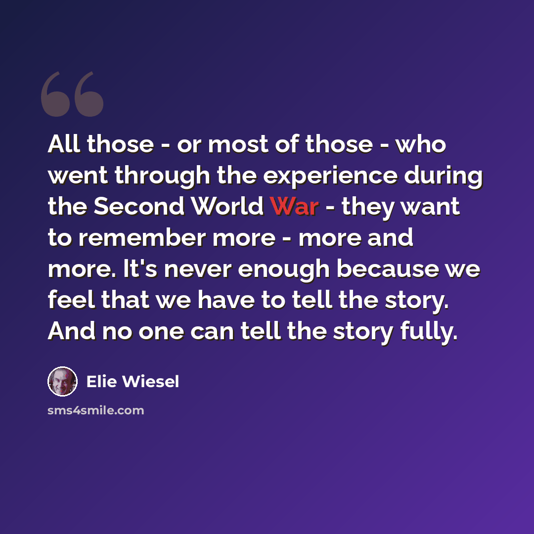 “All those - or most of those - who went through the experience during the Second World War - they want to remember more - more and more. It's never enough because we feel that we have to tell the story. And no one can tell the story fully.” quote by Elie Wiesel