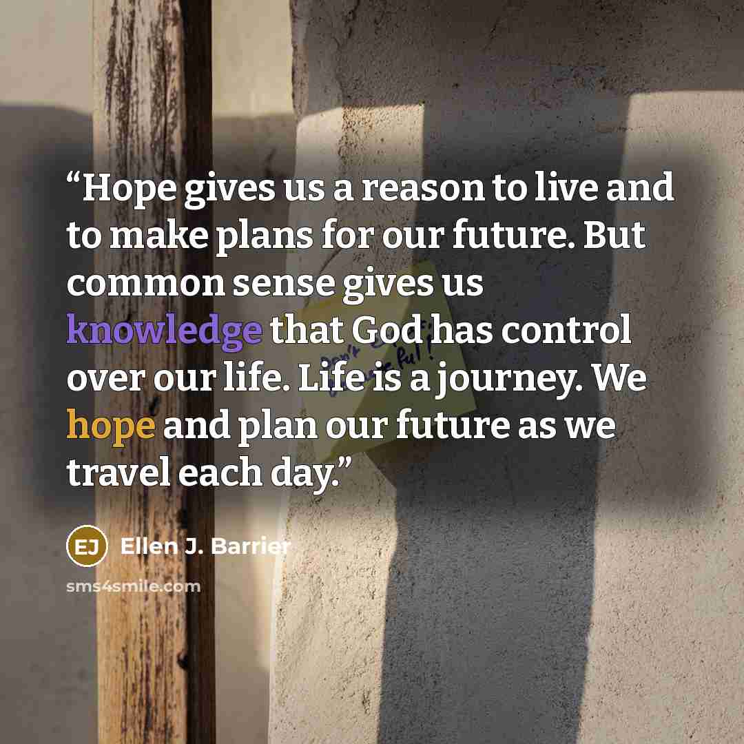“Hope gives us a reason to live and to make plans for our future. But common sense gives us knowledge that God has control over our life. Life is a journey. We hope and plan our future as we travel each day.” quote by Ellen J. Barrier