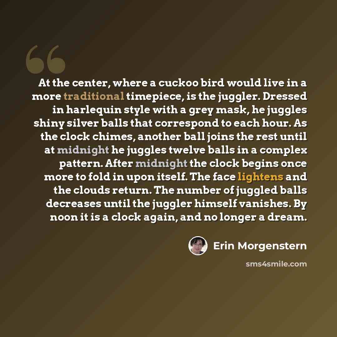 “At the center, where a cuckoo bird would live in a more traditional timepiece, is the juggler. Dressed in harlequin style with a grey mask, he juggles shiny silver balls that correspond to each hour. As the clock chimes, another ball joins the rest until at midnight he juggles twelve balls in a…” quote by Erin Morgenstern