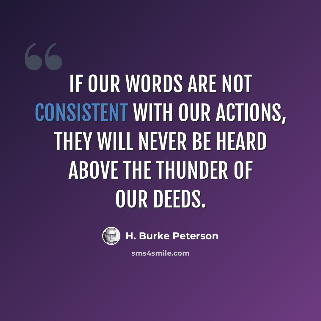 “If our words are not consistent with our actions, they will never be heard above the thunder of our deeds.” quote by H. Burke Peterson