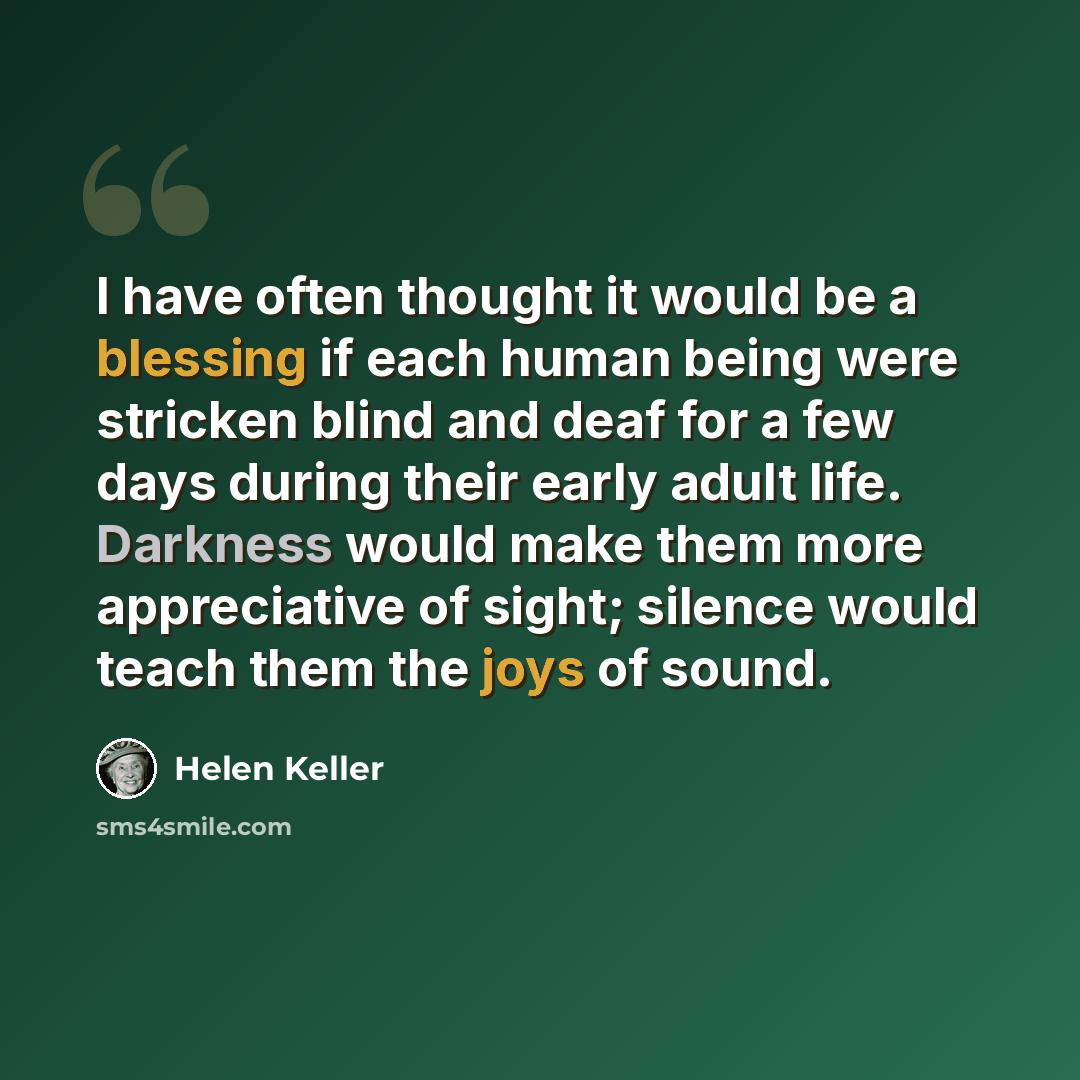 “I have often thought it would be a blessing if each human being were stricken blind and deaf for a few days during their early adult life. Darkness would make them more appreciative of sight; silence would teach them the joys of sound.” quote by Helen Keller