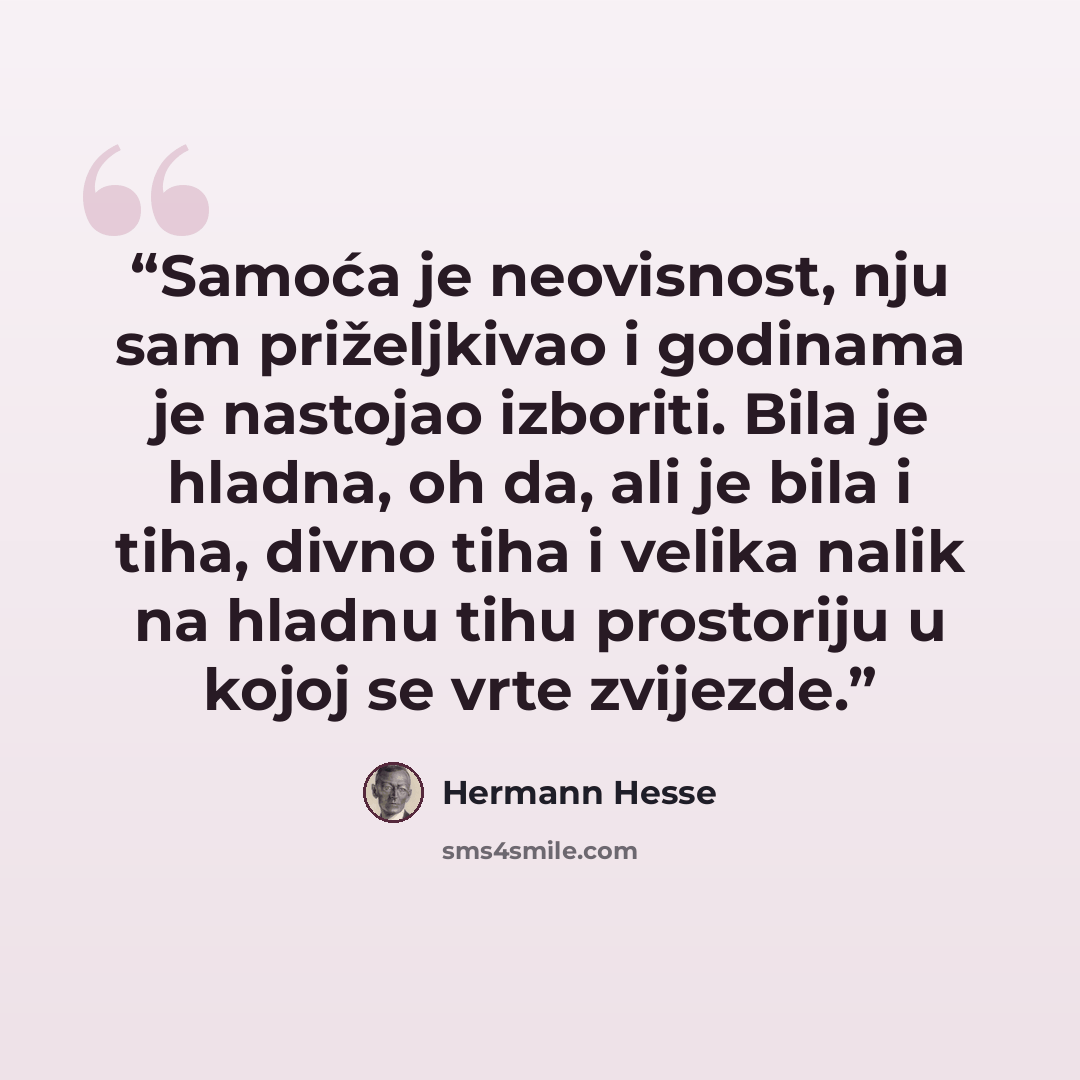 “Samoća je neovisnost, nju sam priželjkivao i godinama je nastojao izboriti. Bila je hladna, oh da, ali je bila i tiha, divno tiha i velika nalik na hladnu tihu prostoriju u kojoj se vrte zvijezde.” quote by Hermann Hesse