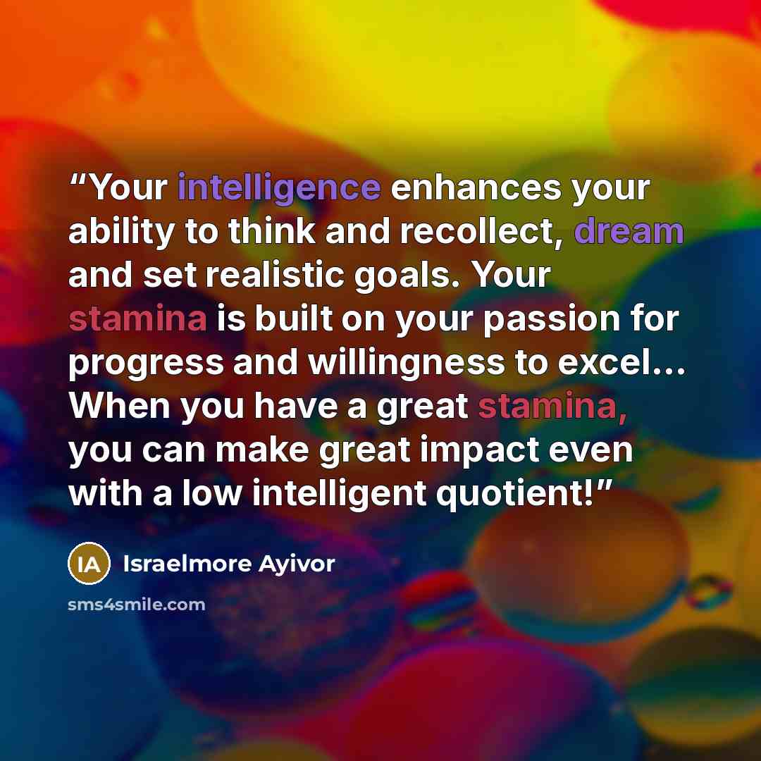 “Your intelligence enhances your ability to think and recollect, dream and set realistic goals. Your stamina is built on your passion for progress and willingness to excel... When you have a great stamina, you can make great impact even with a low intelligent quotient!” quote by Israelmore Ayivor