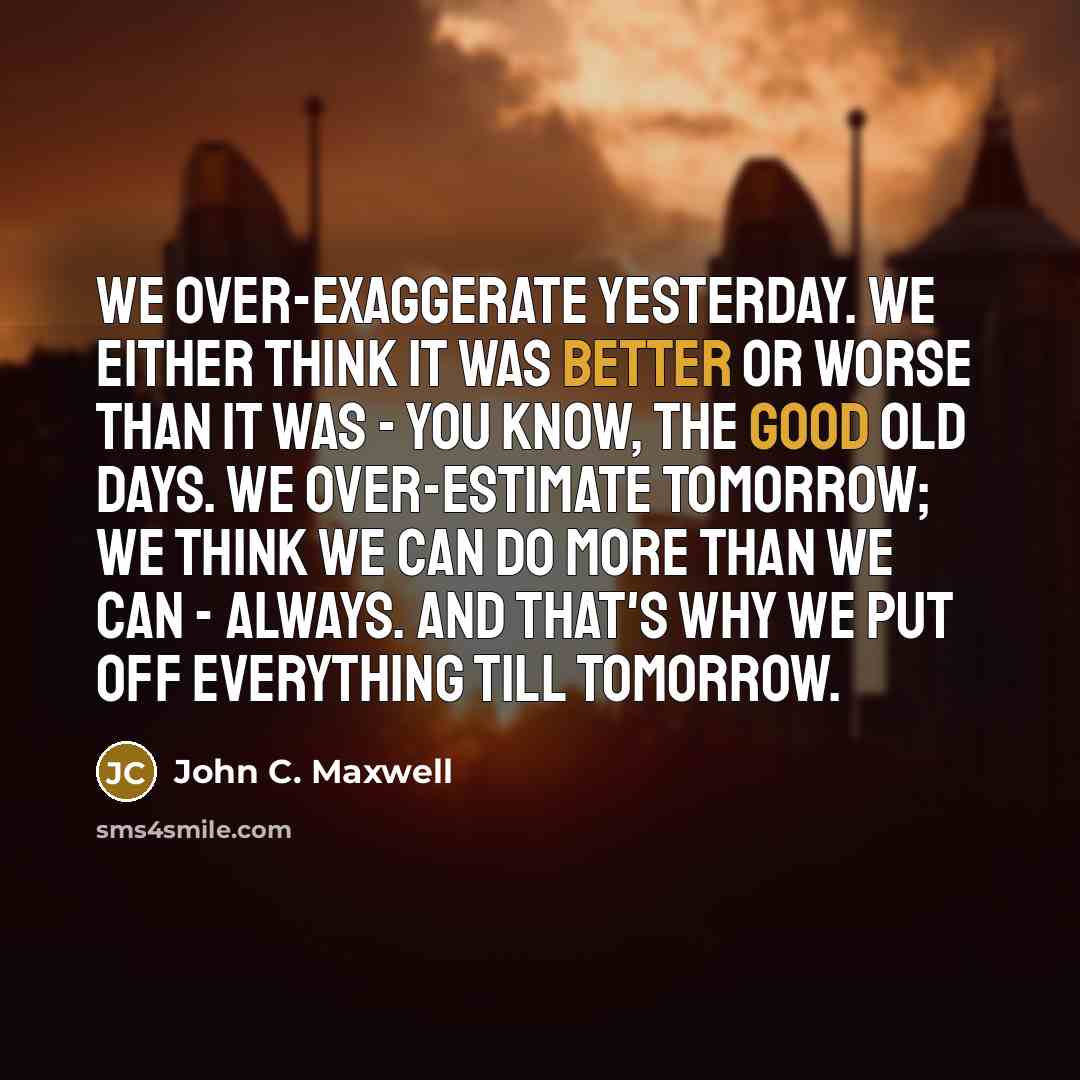 “We over-exaggerate yesterday. We either think it was better or worse than it was - you know, the good old days. We over-estimate tomorrow; we think we can do more than we can - always. And that's why we put off everything till tomorrow.” quote by John C. Maxwell