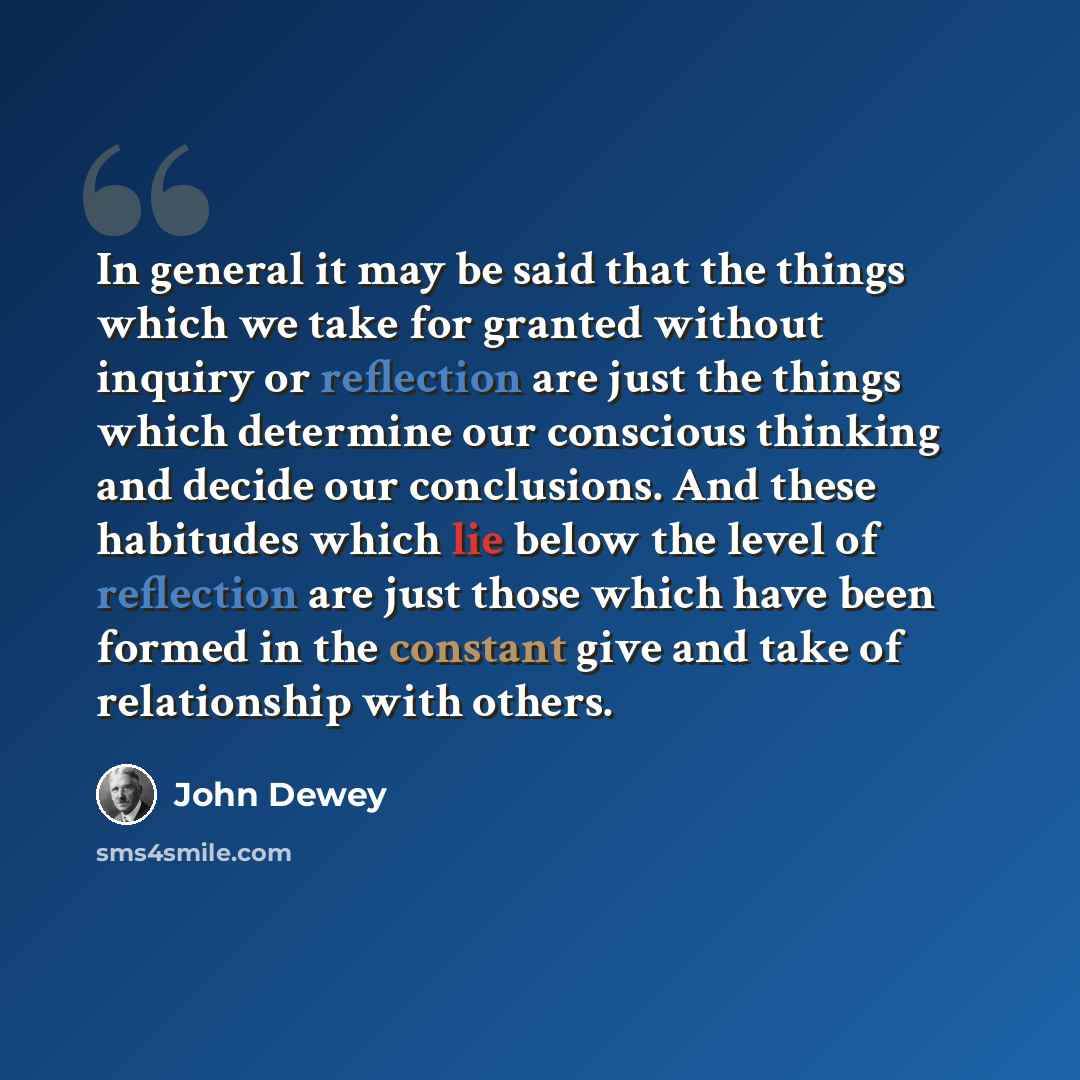 “In general it may be said that the things which we take for granted without inquiry or reflection are just the things which determine our conscious thinking and decide our conclusions. And these habitudes which lie below the level of reflection are just those which have been formed in the constant…” quote by John Dewey