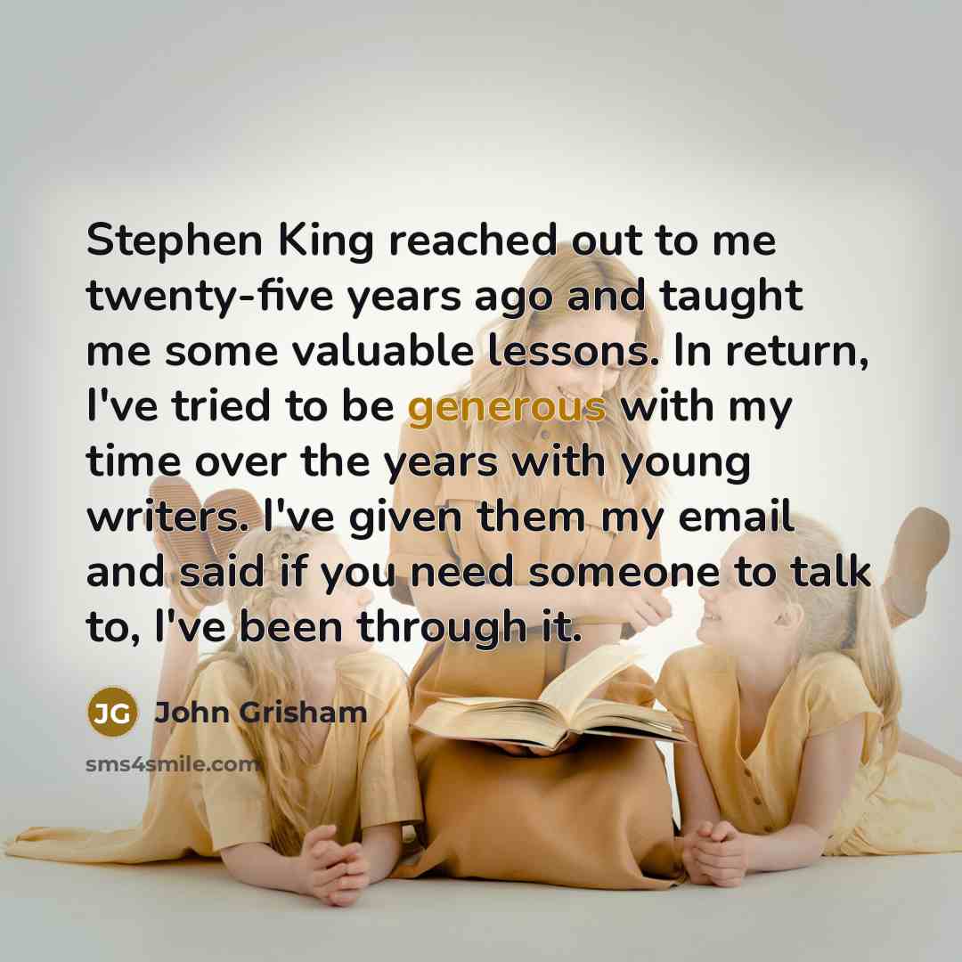 “Stephen King reached out to me twenty-five years ago and taught me some valuable lessons. In return, I've tried to be generous with my time over the years with young writers. I've given them my email and said if you need someone to talk to, I've been through it.” quote by John Grisham