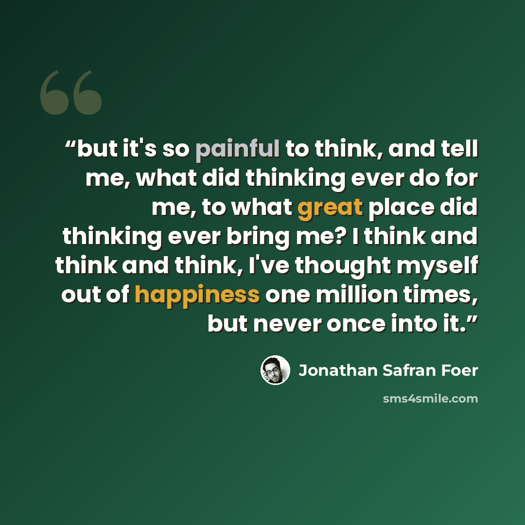 “but it's so painful to think, and tell me, what did thinking ever do for me, to what great place did thinking ever bring me? I think and think and think, I've thought myself out of happiness one million times, but never once into it.” quote by Jonathan Safran Foer
