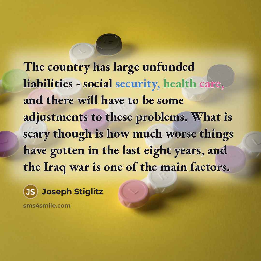 “The country has large unfunded liabilities - social security, health care, and there will have to be some adjustments to these problems. What is scary though is how much worse things have gotten in the last eight years, and the Iraq war is one of the main factors.” quote by Joseph Stiglitz
