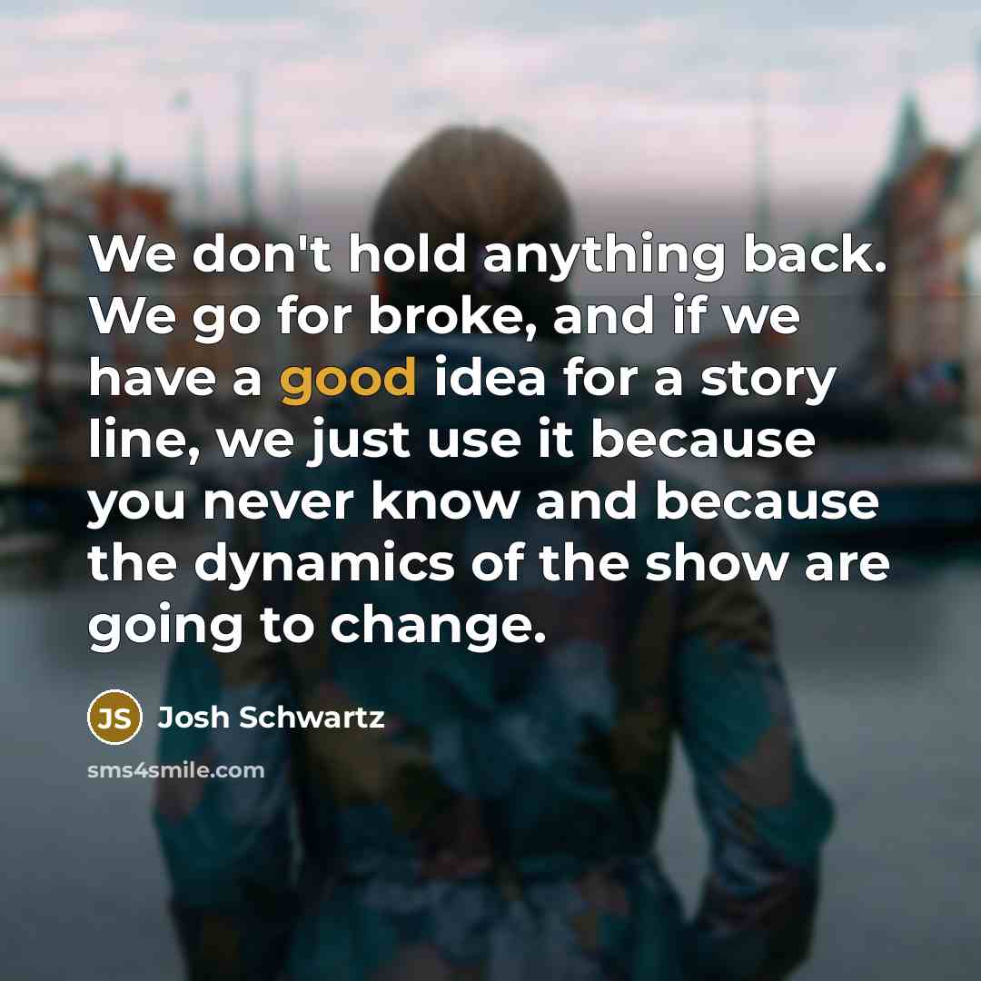 “We don't hold anything back. We go for broke, and if we have a good idea for a story line, we just use it because you never know and because the dynamics of the show are going to change.” quote by Josh Schwartz