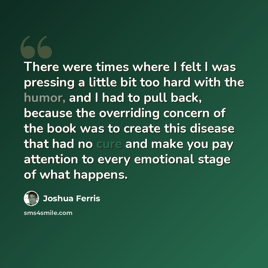 “There were times where I felt I was pressing a little bit too hard with the humor, and I had to pull back, because the overriding concern of the book was to create this disease that had no cure and make you pay attention to every emotional stage of what happens.” quote by Joshua Ferris