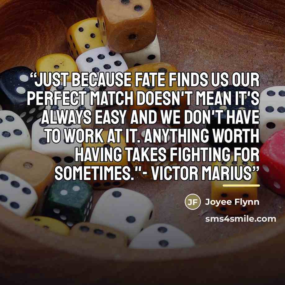 “Just because fate finds us our perfect match doesn't mean it's always easy and we don't have to work at it. Anything worth having takes fighting for sometimes."- Victor Marius” quote by Joyee Flynn