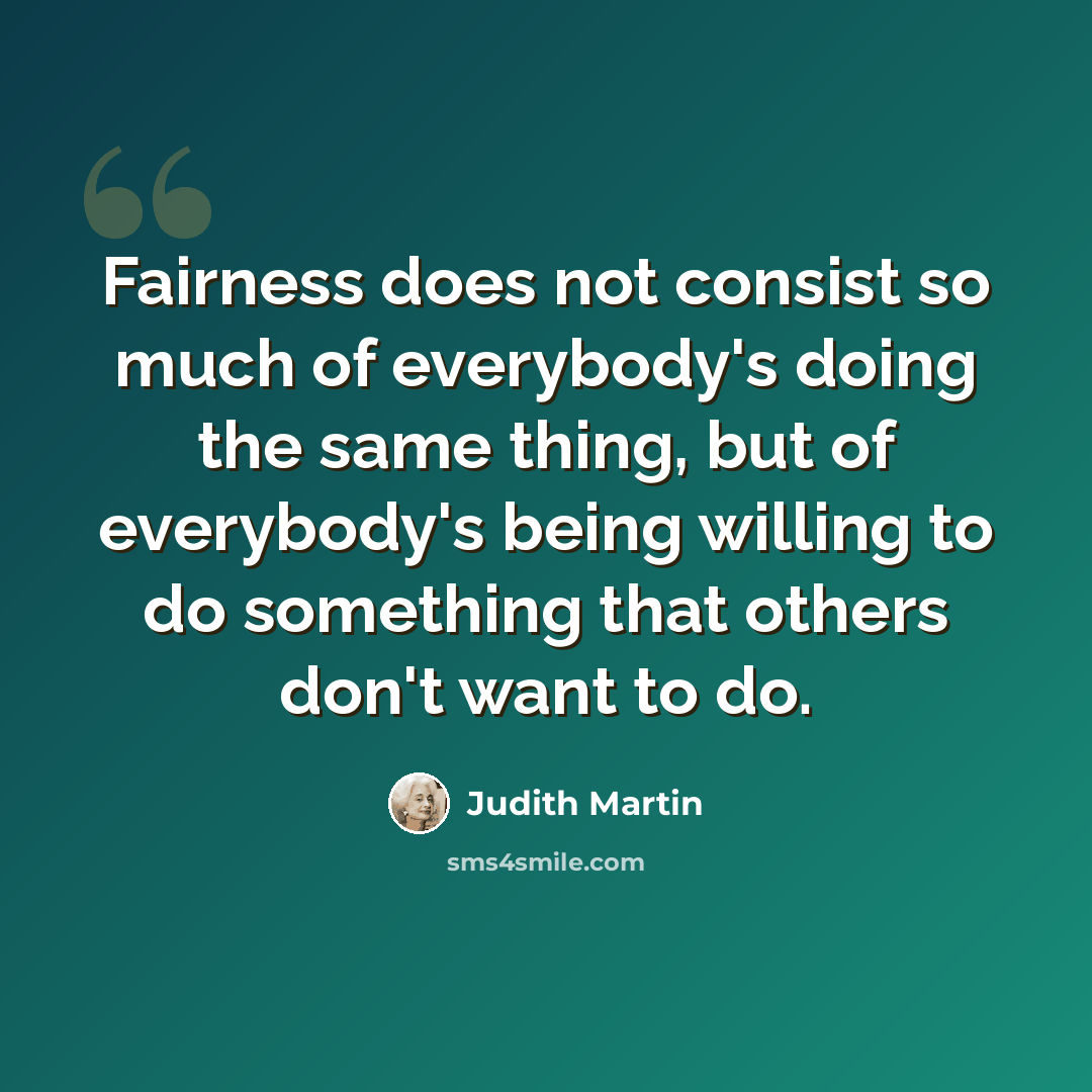 “Fairness does not consist so much of everybody's doing the same thing, but of everybody's being willing to do something that others don't want to do.” quote by Judith Martin