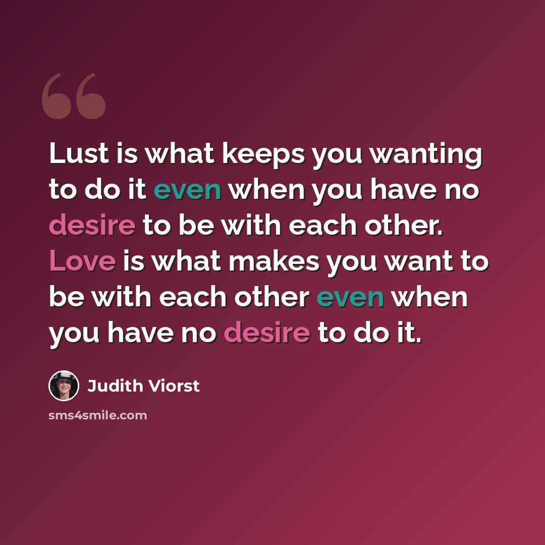 “Lust is what keeps you wanting to do it even when you have no desire to be with each other. Love is what makes you want to be with each other even when you have no desire to do it.” quote by Judith Viorst