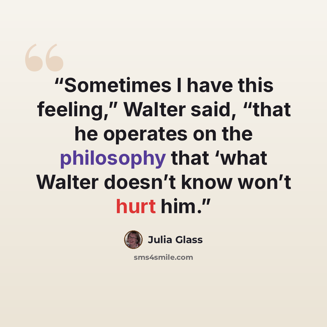 “Sometimes I have this feeling,” Walter said, “that he operates on the philosophy that ‘what Walter doesn’t know won’t hurt him.” quote by Julia Glass