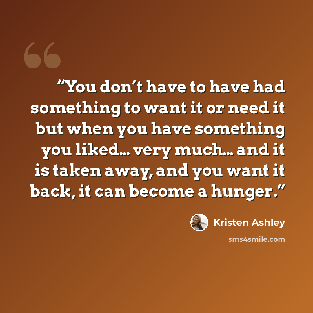 “You don’t have to have had something to want it or need it but when you have something you liked… very much… and it is taken away, and you want it back, it can become a hunger.” quote by Kristen Ashley