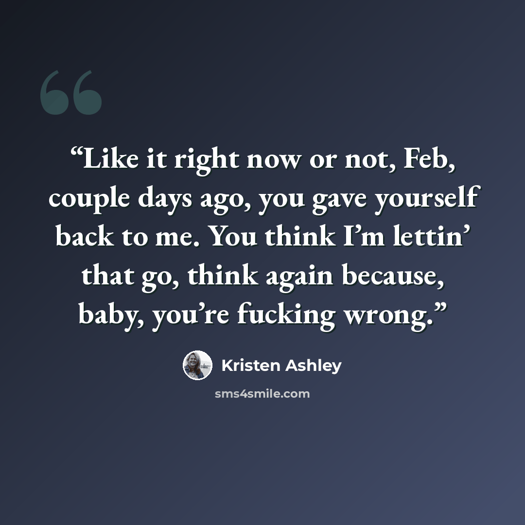 “Like it right now or not, Feb, couple days ago, you gave yourself back to me. You think I’m lettin’ that go, think again because, baby, you’re fucking wrong.” quote by Kristen Ashley