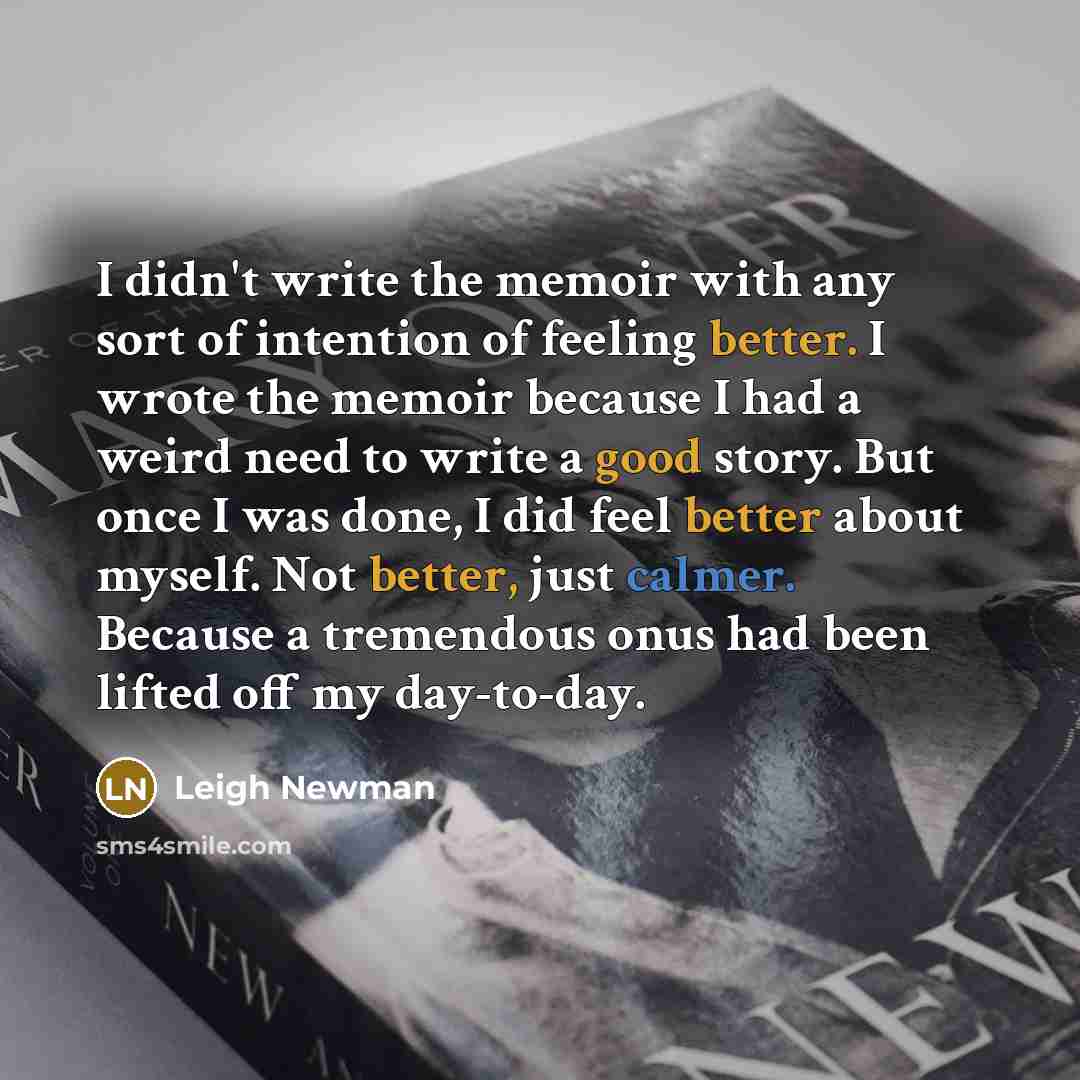 “I didn't write the memoir with any sort of intention of feeling better. I wrote the memoir because I had a weird need to write a good story. But once I was done, I did feel better about myself. Not better, just calmer. Because a tremendous onus had been lifted off my day-to-day.” quote by Leigh Newman