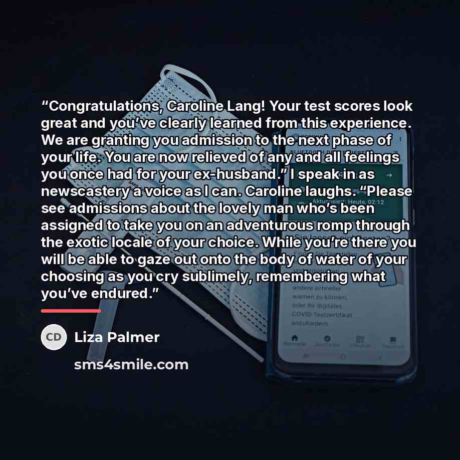 “Congratulations, Caroline Lang! Your test scores look great and you’ve clearly learned from this experience. We are granting you admission to the next phase of your life. You are now relieved of any and all feelings you once had for your ex-husband.” I speak in as newscastery a voice as I can…” quote by Liza Palmer