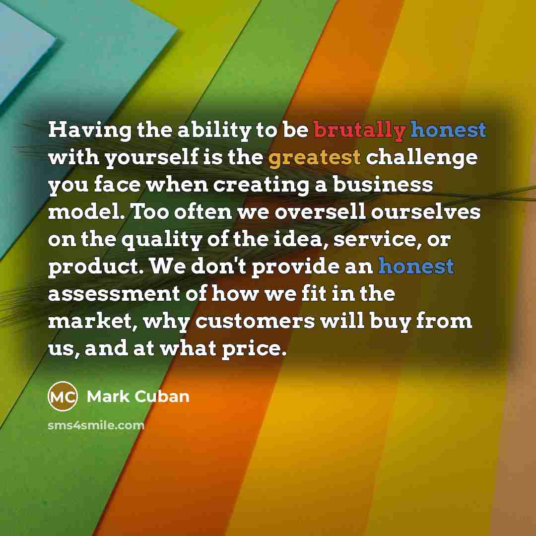 “Having the ability to be brutally honest with yourself is the greatest challenge you face when creating a business model. Too often we oversell ourselves on the quality of the idea, service, or product. We don't provide an honest assessment of how we fit in the market, why customers will buy from…” quote by Mark Cuban