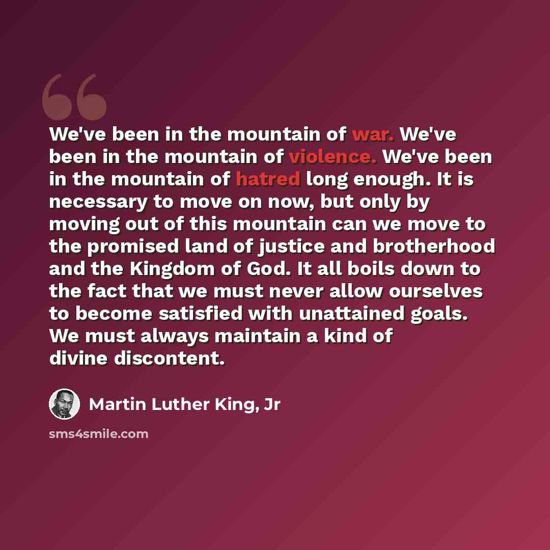 “We've been in the mountain of war. We've been in the mountain of violence. We've been in the mountain of hatred long enough. It is necessary to move on now, but only by moving out of this mountain can we move to the promised land of justice and brotherhood and the Kingdom of God. It all boils down…” quote by Martin Luther King, Jr