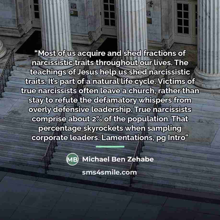“Most of us acquire and shed fractions of narcissistic traits throughout our lives. The teachings of Jesus help us shed narcissistic traits. It’s part of a natural life cycle. Victims of true narcissists often leave a church, rather than stay to refute the defamatory whispers from overly defensive…” quote by Michael Ben Zehabe