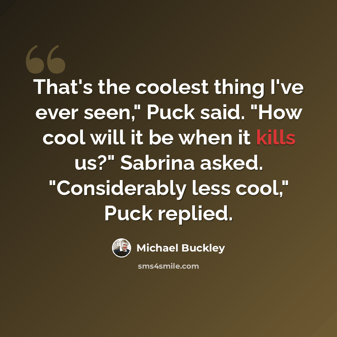 “That's the coolest thing I've ever seen," Puck said. "How cool will it be when it kills us?" Sabrina asked. "Considerably less cool," Puck replied.” quote by Michael Buckley