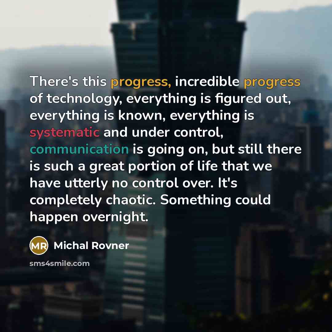 “There's this progress, incredible progress of technology, everything is figured out, everything is known, everything is systematic and under control, communication is going on, but still there is such a great portion of life that we have utterly no control over. It's completely chaotic. Something…” quote by Michal Rovner