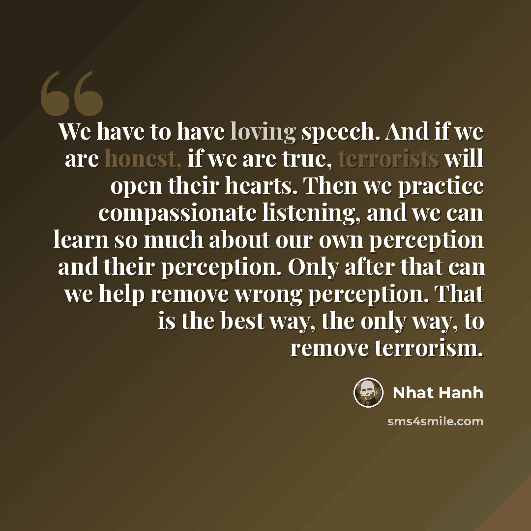 “We have to have loving speech. And if we are honest, if we are true, terrorists will open their hearts. Then we practice compassionate listening, and we can learn so much about our own perception and their perception. Only after that can we help remove wrong perception. That is the best way, the…” quote by Nhat Hanh