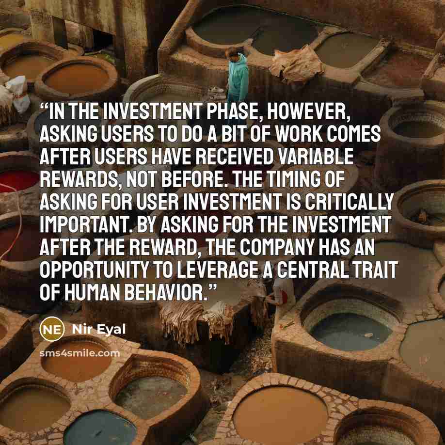 “In the Investment Phase, however, asking users to do a bit of work comes after users have received variable rewards, not before. The timing of asking for user investment is critically important. By asking for the investment after the reward, the company has an opportunity to leverage a central…” quote by Nir Eyal