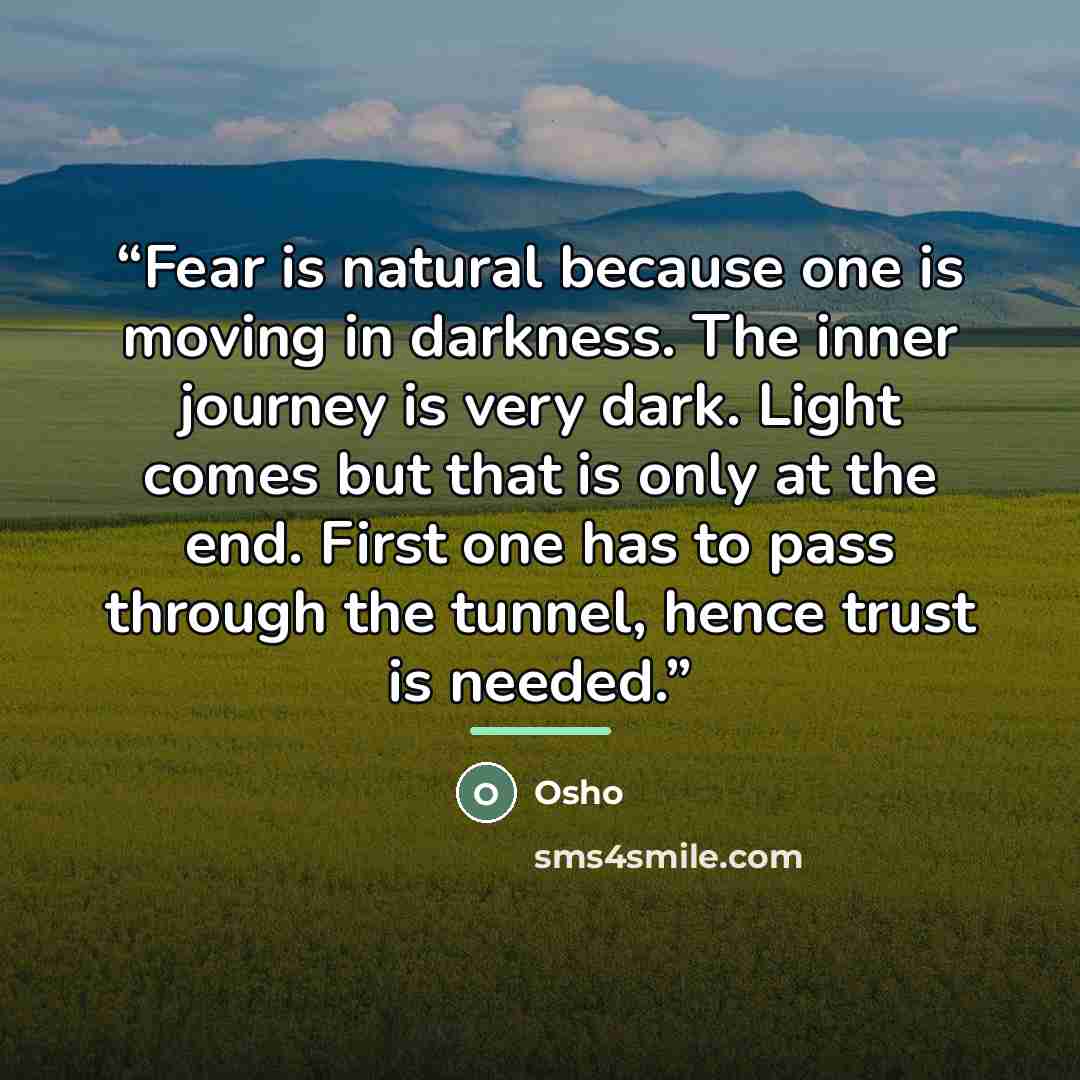 “Fear is natural because one is moving in darkness. The inner journey is very dark. Light comes but that is only at the end. First one has to pass through the tunnel, hence trust is needed.” quote by Osho