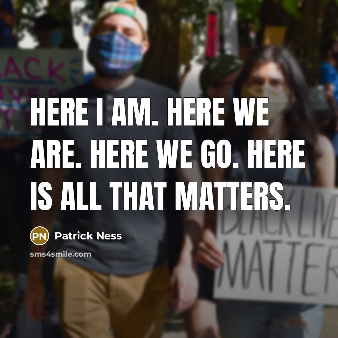 “Here I am. Here we are. Here we go. Here is all that matters.” quote by Patrick Ness