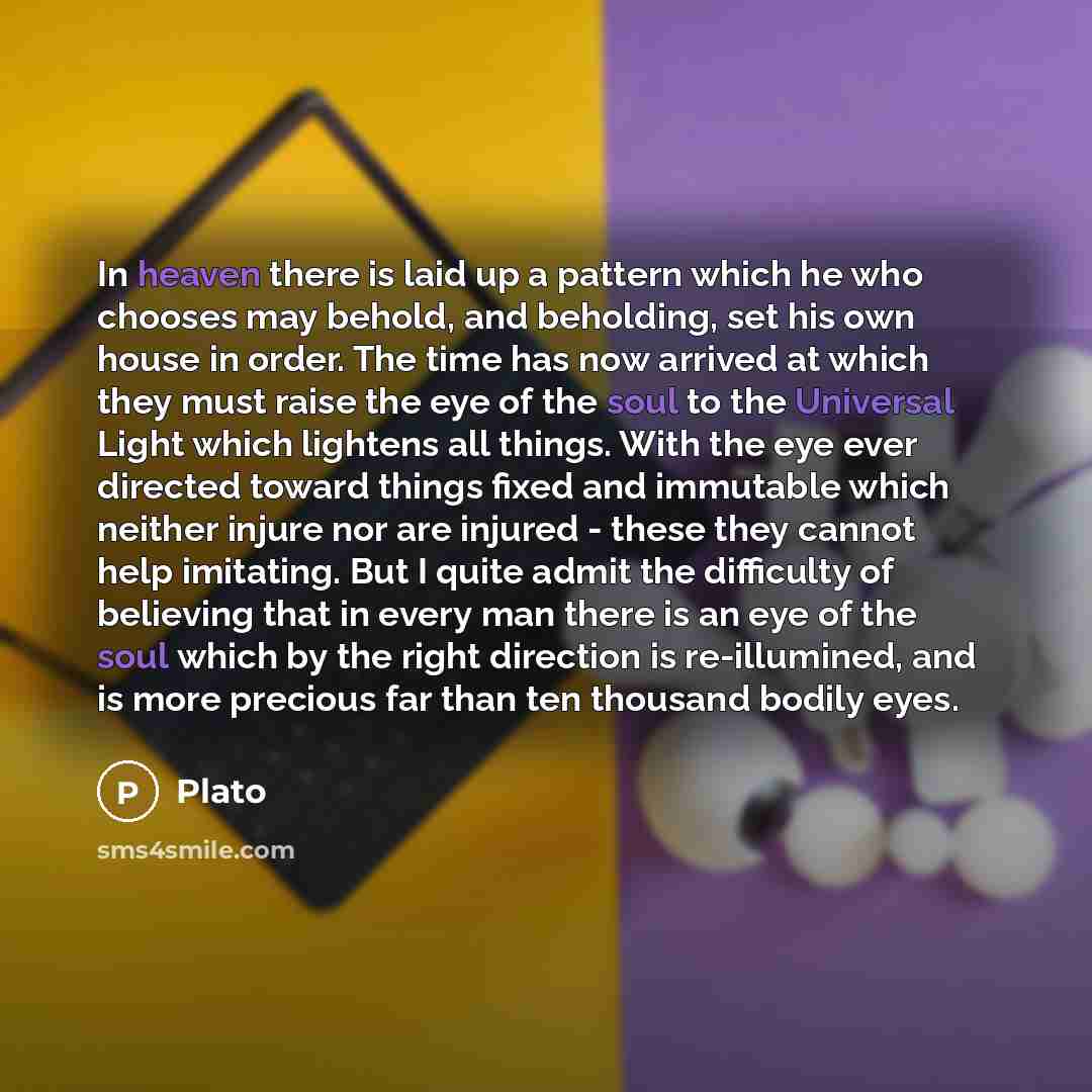 “In heaven there is laid up a pattern which he who chooses may behold, and beholding, set his own house in order. The time has now arrived at which they must raise the eye of the soul to the Universal Light which lightens all things. With the eye ever directed toward things fixed and immutable…” quote by Plato