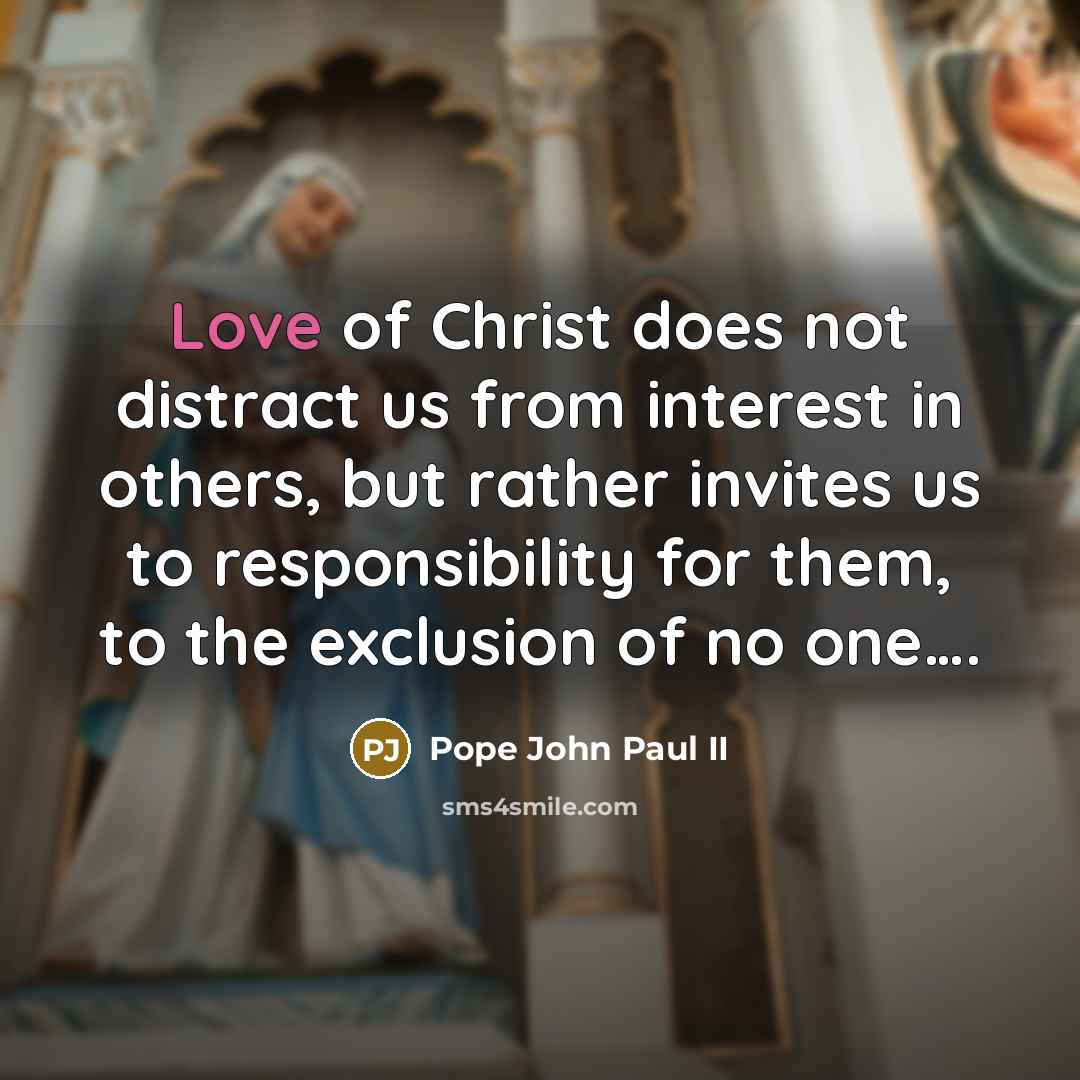 “Love of Christ does not distract us from interest in others, but rather invites us to responsibility for them, to the exclusion of no one….” quote by Pope John Paul II