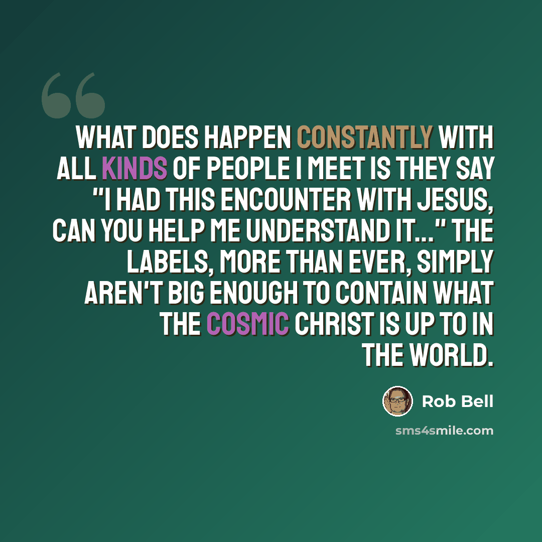 “What does happen constantly with all kinds of people I meet is they say "I had this encounter with Jesus, can you help me understand it..." The labels, more than ever, simply aren't big enough to contain what the cosmic Christ is up to in the world.” quote by Rob Bell