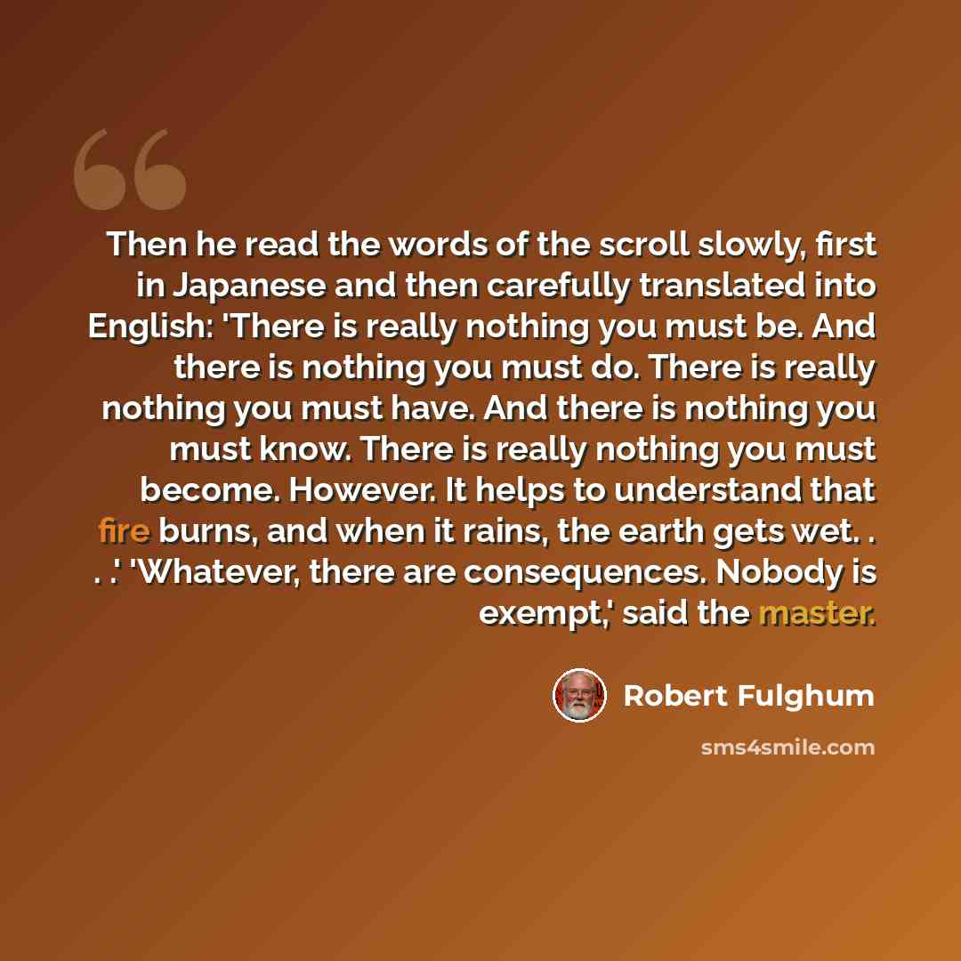 “Then he read the words of the scroll slowly, first in Japanese and then carefully translated into English: 'There is really nothing you must be. And there is nothing you must do. There is really nothing you must have. And there is nothing you must know. There is really nothing you must become…” quote by Robert Fulghum