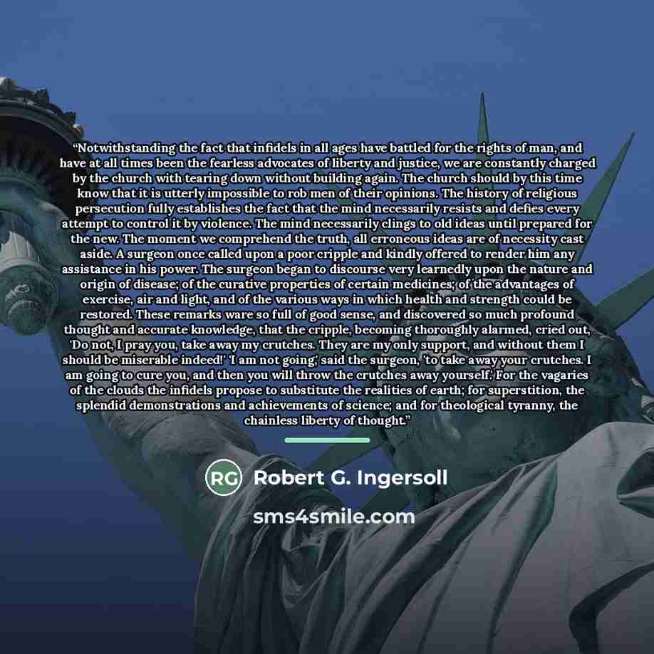 “Notwithstanding the fact that infidels in all ages have battled for the rights of man, and have at all times been the fearless advocates of liberty and justice, we are constantly charged by the church with tearing down without building again. The church should by this time know that it is utterly…” quote by Robert G. Ingersoll