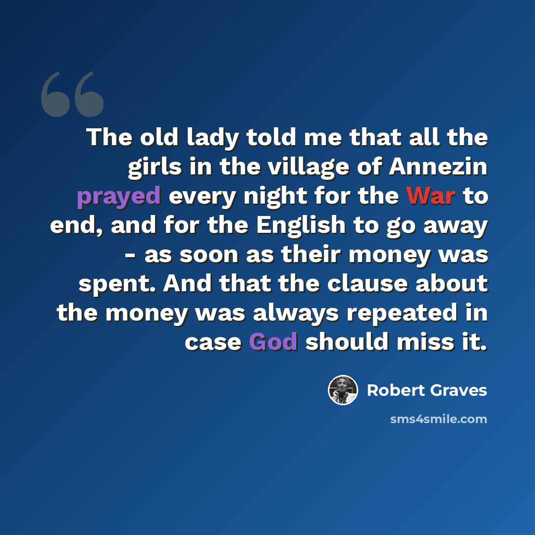 “The old lady told me that all the girls in the village of Annezin prayed every night for the War to end, and for the English to go away - as soon as their money was spent. And that the clause about the money was always repeated in case God should miss it.” quote by Robert Graves