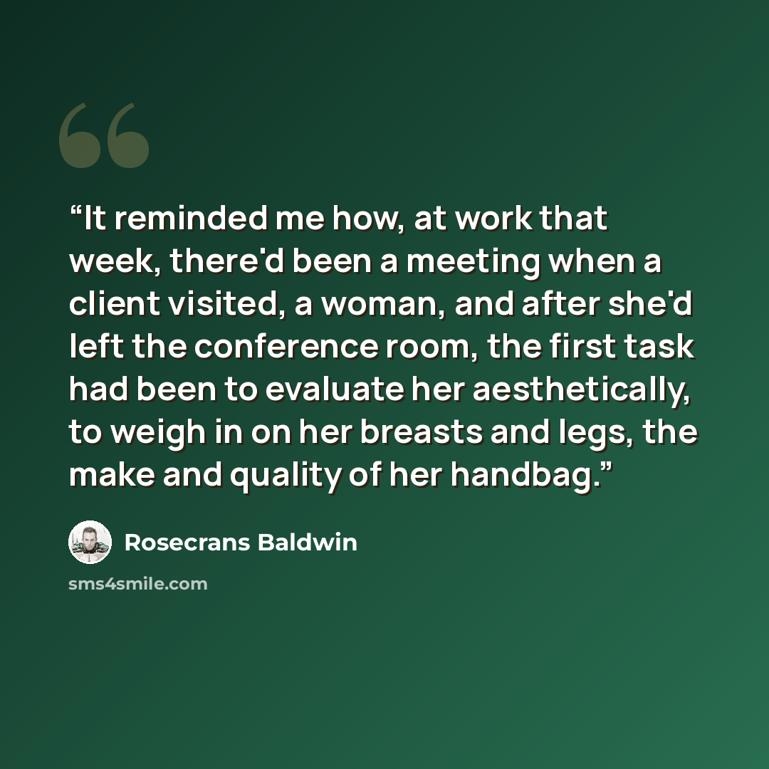 “It reminded me how, at work that week, there'd been a meeting when a client visited, a woman, and after she'd left the conference room, the first task had been to evaluate her aesthetically, to weigh in on her breasts and legs, the make and quality of her handbag.” quote by Rosecrans Baldwin