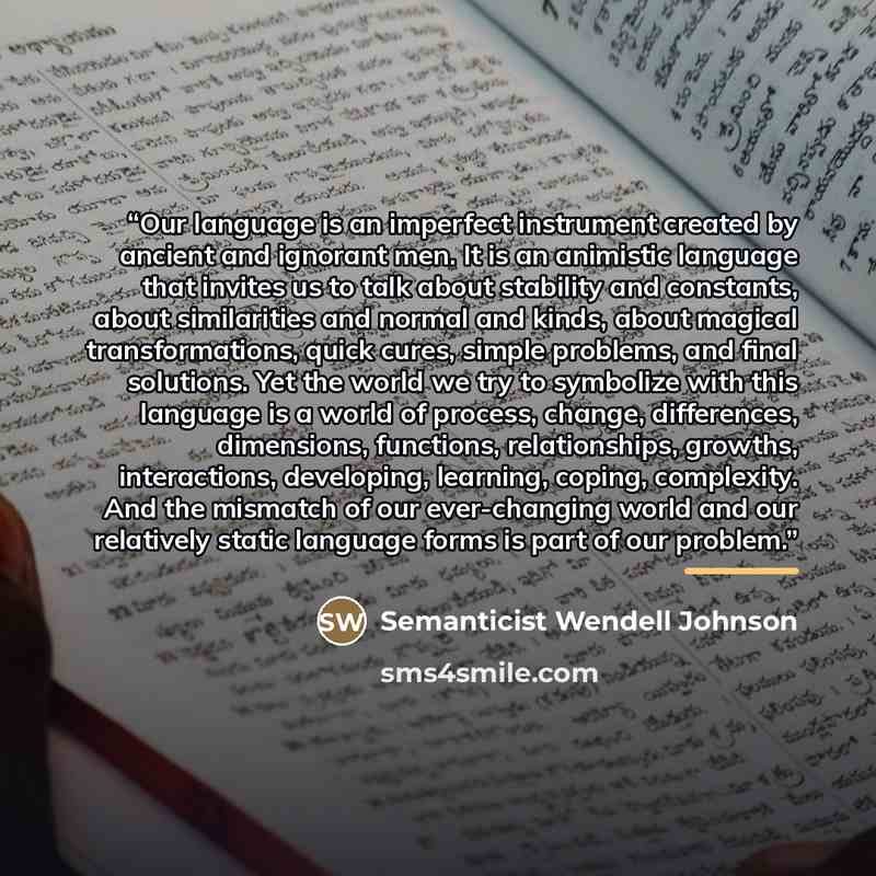 “Our language is an imperfect instrument created by ancient and ignorant men. It is an animistic language that invites us to talk about stability and constants, about similarities and normal and kinds, about magical transformations, quick cures, simple problems, and final solutions. Yet the world…” quote by Semanticist Wendell Johnson