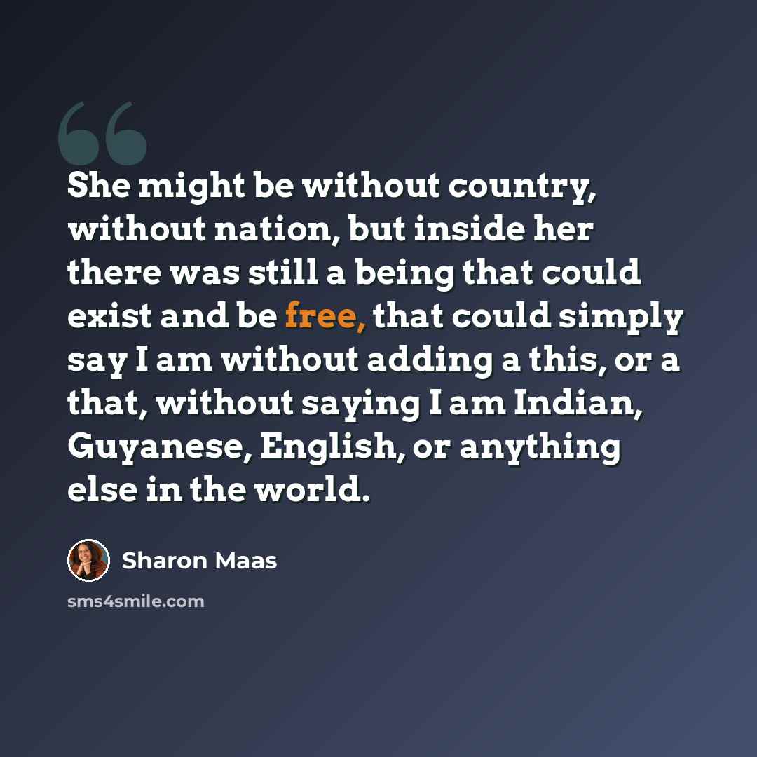 “She might be without country, without nation, but inside her there was still a being that could exist and be free, that could simply say I am without adding a this, or a that, without saying I am Indian, Guyanese, English, or anything else in the world.” quote by Sharon Maas